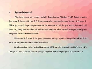 • System Software 5 
Disinilah kerancuan nama terjadi. Pada bulan Oktober 1987 Apple merilis 
System 4.2 dengan Finder 6.0. Namun mereka menamakannya System Software 5. 
Akhirnya banyak juga yang menyebut sistem operasi ini dengan nama System 5. Di 
versi ini, copy paste sudah bisa dilakukan dengan lebih mudah dengan dilengkapi 
progress bar dan tombol cancel. 
Di System Software 5 ini pula pertama kalinya Apple memperkenalkan fitur 
Multitasking melalui dirilisnya MultiFinder. 
Satu bulan kemudian yaitu November 1987, Apple kembali merilis System 4.3 
dengan Finder 6.0 atau banyak yang menyebutnya sebagai System Software 5.1. 
 