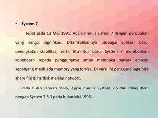 • System 7 
Tepat pada 13 Mei 1991, Apple merilis sistem 7 dengan perubahan 
yang sangat signifikan. Ditambahkannya berbagai aplikasi baru, 
peningkatan stabilitas, serta fitur-fitur baru. System 7 memberikan 
kebebasan kepada penggunanya untuk membuka banyak aplikasi 
sepanjang masih ada memory yang tersisa. Di versi ini pengguna juga bisa 
share file di hardisk melalui network. 
Pada bulan Januari 1995, Apple merilis System 7.5 dan dilanjutkan 
dengan System 7.5.3 pada bulan Mei 1996. 
 