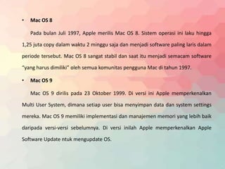 • Mac OS 8 
Pada bulan Juli 1997, Apple merilis Mac OS 8. Sistem operasi ini laku hingga 
1,25 juta copy dalam waktu 2 minggu saja dan menjadi software paling laris dalam 
periode tersebut. Mac OS 8 sangat stabil dan saat itu menjadi semacam software 
“yang harus dimiliki” oleh semua komunitas pengguna Mac di tahun 1997. 
• Mac OS 9 
Mac OS 9 dirilis pada 23 Oktober 1999. Di versi ini Apple memperkenalkan 
Multi User System, dimana setiap user bisa menyimpan data dan system settings 
mereka. Mac OS 9 memiliki implementasi dan manajemen memori yang lebih baik 
daripada versi-versi sebelumnya. Di versi inilah Apple memperkenalkan Apple 
Software Update ntuk mengupdate OS. 
 