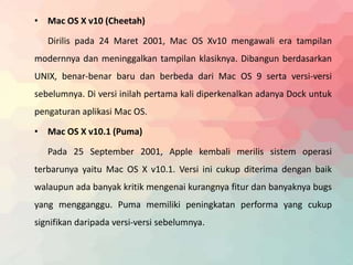 • Mac OS X v10 (Cheetah) 
Dirilis pada 24 Maret 2001, Mac OS Xv10 mengawali era tampilan 
modernnya dan meninggalkan tampilan klasiknya. Dibangun berdasarkan 
UNIX, benar-benar baru dan berbeda dari Mac OS 9 serta versi-versi 
sebelumnya. Di versi inilah pertama kali diperkenalkan adanya Dock untuk 
pengaturan aplikasi Mac OS. 
• Mac OS X v10.1 (Puma) 
Pada 25 September 2001, Apple kembali merilis sistem operasi 
terbarunya yaitu Mac OS X v10.1. Versi ini cukup diterima dengan baik 
walaupun ada banyak kritik mengenai kurangnya fitur dan banyaknya bugs 
yang mengganggu. Puma memiliki peningkatan performa yang cukup 
signifikan daripada versi-versi sebelumnya. 
 