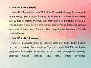 • Mac OS X v10.4 (Tiger) 
Mac OS X Tiger dirilis pada 29 April 2005 dan laku hingga 2 juta copy di 
enam minggu pertama perilisannya. Pada bulan Juni 2007 bahkan lebih 
dari 22 juta pengguna Mac OS, atau lebih dari 67% pengguna Mac OS X 
menggunakan Tiger. Di versi inilah mulai diperkenalkan beberapa aplikasi 
baru seperti Automator, Grapher, Dictionary, Quartz Composer, Au Lab 
dan Dashboard. 
• Mac OS X v10.5 (Leopard) 
Mac OS X Leopard dirilis 26 Oktober 2007 dan hadir dalam 2 versi, 
desktop dan server. Pasca dirilisnya Tiger, ada lebih dari 300 perubahan 
yang dilakukan Apple di Leopard ini..mulai dari peningkatan security, 
stabilitas hingga berbagai fitur baru untuk developer. 
 