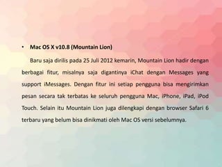• Mac OS X v10.8 (Mountain Lion) 
Baru saja dirilis pada 25 Juli 2012 kemarin, Mountain Lion hadir dengan 
berbagai fitur, misalnya saja digantinya iChat dengan Messages yang 
support iMessages. Dengan fitur ini setiap pengguna bisa mengirimkan 
pesan secara tak terbatas ke seluruh pengguna Mac, iPhone, iPad, iPod 
Touch. Selain itu Mountain Lion juga dilengkapi dengan browser Safari 6 
terbaru yang belum bisa dinikmati oleh Mac OS versi sebelumnya. 
 