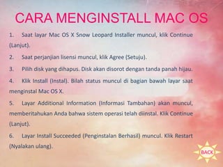 CARA MENGINSTALL MAC OS 
1. Saat layar Mac OS X Snow Leopard Installer muncul, klik Continue 
(Lanjut). 
2. Saat perjanjian lisensi muncul, klik Agree (Setuju). 
3. Pilih disk yang dihapus. Disk akan disorot dengan tanda panah hijau. 
4. Klik Install (Instal). Bilah status muncul di bagian bawah layar saat 
menginstal Mac OS X. 
5. Layar Additional Information (Informasi Tambahan) akan muncul, 
memberitahukan Anda bahwa sistem operasi telah diinstal. Klik Continue 
(Lanjut). 
6. Layar Install Succeeded (Penginstalan Berhasil) muncul. Klik Restart 
(Nyalakan ulang). 
BACK 
 