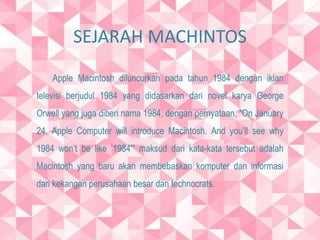 SEJARAH MACHINTOS 
Apple Macintosh diluncurkan pada tahun 1984 dengan iklan 
televisi berjudul 1984 yang didasarkan dari novel karya George 
Orwell yang juga diberi nama 1984, dengan pernyataan, “On January 
24, Apple Computer will introduce Macintosh. And you’ll see why 
1984 won’t be like ’1984′” maksud dari kata-kata tersebut adalah 
Macintosh yang baru akan membebaskan komputer dan informasi 
dari kekangan perusahaan besar dan technocrats. 
 