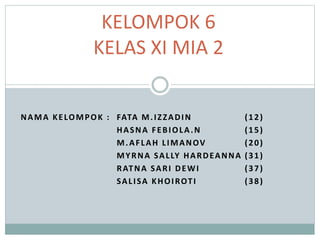 NAMA KELOMPOK : FATA M.IZZADIN (12)
HASNA FEBIOLA.N (15)
M.AFLAH LIMANOV (20)
MYRNA SALLY HARDEANNA (31)
RATNA SARI DEWI (37)
SALISA KHOIROTI (38)
KELOMPOK 6
KELAS XI MIA 2
 