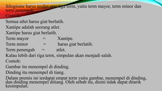Silogisme harus terdiri atas tiga term, yaitu term mayor, term minor dan
term penengah.
Contoh:
Semua atlet harus giat berlatih.
Xantipe adalah seorang atlet.
Xantipe harus giat berlatih.
Term mayor = Xantipe.
Term minor = harus giat berlatih.
Term penengah = atlet.
Kalau lebih dari tiga term, simpulan akan menjadi salah.
Contoh:
Gambar itu menempel di dinding.
Dinding itu menempel di tiang.
Dalam premis ini terdapat empat term yaitu gambar, menempel di dinding,
dan dinding menempel ditiang. Oleh sebab itu, disini tidak dapat ditarik
kesimpulan.
 