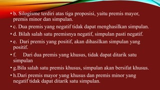 • b. Silogisme terdiri atas tiga proposisi, yaitu premis mayor,
premis minor dan simpulan.
• c. Dua premis yang negatif tidak dapat menghasilkan simpulan.
• d. Bilah salah satu premisnya negatif, simpulan pasti negatif.
• e. Dari premis yang positif, akan dihasilkan simpulan yang
positif.
• f. Dari dua premis yang khusus, tidak dapat ditarik satu
simpulan
• g.Bila salah satu premis khusus, simpulan akan bersifat khusus.
• h.Dari premis mayor yang khusus dan premis minor yang
negatif tidak dapat ditarik satu simpulan.
 