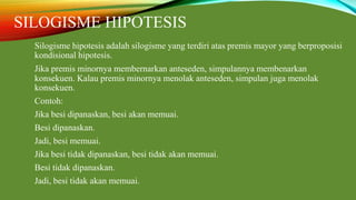 SILOGISME HIPOTESIS
Silogisme hipotesis adalah silogisme yang terdiri atas premis mayor yang berproposisi
kondisional hipotesis.
Jika premis minornya membernarkan anteseden, simpulannya membenarkan
konsekuen. Kalau premis minornya menolak anteseden, simpulan juga menolak
konsekuen.
Contoh:
Jika besi dipanaskan, besi akan memuai.
Besi dipanaskan.
Jadi, besi memuai.
Jika besi tidak dipanaskan, besi tidak akan memuai.
Besi tidak dipanaskan.
Jadi, besi tidak akan memuai.
 