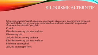 SILOGISME ALTERNTIF
Silogisme alternatif adalah silogisme yang terdiri atas premis mayor berupa proposisi
alternatif. Kalau premis minornya membenarkan salah satu alternatif, simpulannya
akan menolak alternatif yang lain.
Contoh:
Dia adalah seorang kiai atau profesor.
Dia seorang kiai.
Jadi, dia bukan seorang profesor.
Dia adalah seorang kiai atau profesor.
Dia bukan seorang kiai.
Jadi, dia seorang profesor.
 