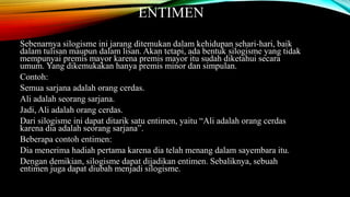 ENTIMEN
Sebenarnya silogisme ini jarang ditemukan dalam kehidupan sehari-hari, baik
dalam tulisan maupun dalam lisan. Akan tetapi, ada bentuk silogisme yang tidak
mempunyai premis mayor karena premis mayor itu sudah diketahui secara
umum. Yang dikemukakan hanya premis minor dan simpulan.
Contoh:
Semua sarjana adalah orang cerdas.
Ali adalah seorang sarjana.
Jadi, Ali adalah orang cerdas.
Dari silogisme ini dapat ditarik satu entimen, yaitu “Ali adalah orang cerdas
karena dia adalah seorang sarjana”.
Beberapa contoh entimen:
Dia menerima hadiah pertama karena dia telah menang dalam sayembara itu.
Dengan demikian, silogisme dapat dijadikan entimen. Sebaliknya, sebuah
entimen juga dapat diubah menjadi silogisme.
 
