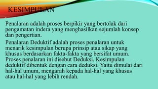 KESIMPULAN
• .
Penalaran adalah proses berpikir yang bertolak dari
pengamatan indera yang menghasilkan sejumlah konsep
dan pengertian.
Penalaran Deduktif adalah proses penalaran untuk
menarik kesimpulan berupa prinsip atau sikap yang
khusus berdasarkan fakta-fakta yang bersifat umum.
Proses penalaran ini disebut Deduksi. Kesimpulan
deduktif dibentuk dengan cara deduksi. Yaitu dimulai dari
hal-hal umum, mengarah kepada hal-hal yang khusus
atau hal-hal yang lebih rendah.
 