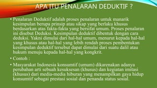 APA ITU PENALARAN DEDUKTIF ?
• Penalaran Deduktif adalah proses penalaran untuk manarik
kesimpulan berupa prinsip atau sikap yang berlaku khusus
berdasarkan atas fakta-fakta yang bersifat umum. Proses penalaran
ini disebut Deduksi. Kesimpulan deduktif dibentuk dengan cara
deduksi. Yakni dimulai dari hal-hal umum, menurut kepada hal-hal
yang khusus atau hal-hal yang lebih rendah proses pembentukan
kesimpulan deduktif tersebut dapat dimulai dari suatu dalil atau
hukum menuju kepada hal-hal yang kongkrit.
• Contoh :
• Masyarakat Indonesia konsumtif (umum) dikarenakan adanya
perubahan arti sebuah kesuksesan (khusus) dan kegiatan imitasi
(khusus) dari media-media hiburan yang menampilkan gaya hidup
konsumtif sebagai prestasi sosial dan penanda status sosial.
 