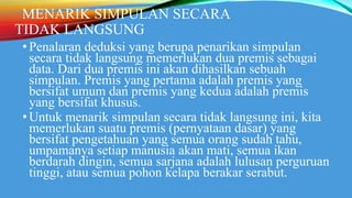 MENARIK SIMPULAN SECARA
TIDAK LANGSUNG
•Penalaran deduksi yang berupa penarikan simpulan
secara tidak langsung memerlukan dua premis sebagai
data. Dari dua premis ini akan dihasilkan sebuah
simpulan. Premis yang pertama adalah premis yang
bersifat umum dan premis yang kedua adalah premis
yang bersifat khusus.
•Untuk menarik simpulan secara tidak langsung ini, kita
memerlukan suatu premis (pernyataan dasar) yang
bersifat pengetahuan yang semua orang sudah tahu,
umpamanya setiap manusia akan mati, semua ikan
berdarah dingin, semua sarjana adalah lulusan perguruan
tinggi, atau semua pohon kelapa berakar serabut.
 