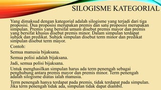 SILOGISME KATEGORIAL
Yang dimaksud dengan kategorial adalah silogisme yang terjadi dari tiga
proposisi. Dua proposisi merupakan premis dan satu proposisi merupakan
simpulan. Premis yang bersifat umum disebut premis mayor dan premis
yang bersifat khusus disebut premis minor. Dalam simpulan terdapat
subjek dan predikat. Subjek simpulan disebut term minor dan predikat
simpulan disebut term mayor.
Contoh:
Semua manusia bijaksana.
Semua polisi adalah bijaksana.
Jadi, semua polisi bijaksana.
Untuk menghasilkan simpulan harus ada term penengah sebagai
penghubung antara premis mayor dan premis minor. Term penengah
adalah silogisme diatas ialah manusia.
Term penengah hanya terdapat pada premis, tidak terdapat pada simpulan.
Jika term penengah tidak ada, simpulan tidak dapat diambil.
 
