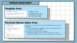 hasilnya, array
numbers akan berisi
[0, 10, 20, 30, 40].
• Di dalam loop, Anda memeriksa setiap elemen numbers[i] apakah sama dengan
targetValue:
⚬ Jika benar (numbers[i] == targetValue), Anda mengatur found ke true dan
menghentikan loop dengan break.
• Setelah loop selesai, Anda memeriksa nilai found:
⚬ Jika found adalah true, maka pesan "Elemen ditemukan!" akan dicetak.
⚬ Jika found adalah false, maka pesan "Elemen tidak ditemukan." akan dicetak.
 