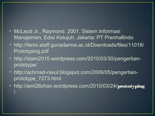 • McLeod Jr., Raymond. 2001. Sistem Informasi
  Manajemen, Edisi Ketujuh. Jakarta: PT Prenhallindo
• http://fenni.staff.gunadarma.ac.id/Downloads/files/11018/
  Prototyping.pdf
• http://idam2010.wordpress.com/2010/03/30/pengertian-
  prototype/
• http://achmad-rasul.blogspot.com/2009/05/pengertian-
  prototype_7273.html
• http://ami26chan.wordpress.com/2010/03/24/prototyping
  /
 