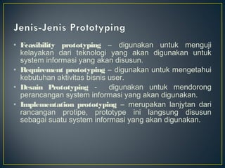 • Feasibility prototyping – digunakan untuk menguji
  kelayakan dari teknologi yang akan digunakan untuk
  system informasi yang akan disusun.
• R equirement prototyping – digunakan untuk mengetahui
  kebutuhan aktivitas bisnis user.
• Desain Prototyping -       digunakan untuk mendorong
  perancangan system informasi yang akan digunakan.
• Implementation prototyping – merupakan lanjytan dari
  rancangan protipe, prototype ini langsung disusun
  sebagai suatu system informasi yang akan digunakan.
 