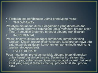 • Terdapat tiga pendekatan utama prototyping, yaitu:
1.      THROW-AWAY
Prototype dibuat dan dites. Pengalaman yang diperoleh dari
   pembuatan prototype digunakan untuk membuat produk akhir
   (final), kemudian prototype tersebut dibuang (tak dipakai).
2.      INCREMENTAL
Produk finalnya dibuat sebagai komponen-komponen yang
   terpisah. Desain produk finalnya secara keseluruhan haya ada
   satu tetapi dibagi dalam komonen-komponen lebih kecil yang
   terpisah (independent).
3.      EVOLUTIONARY
Pada metode ini, prototipenya tidak dibuang tetapi digunakan
   untuk iterasi desain berikutnya. Dalam hal ini, sistem atau
   produk yang sebenarnya dipandang sebagai evolusi dari versi
   awal yang sangat terbatas menuju produk final atau produk
   akhir.
 