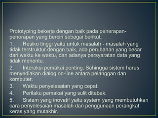 Prototyping bekerja dengan baik pada penerapan-
penerapan yang berciri sebagai berikut:
1.      Resiko tinggi yaitu untuk masalah - masalah yang
tidak terstruktur dengan baik, ada perubahan yang besar
dari waktu ke waktu, dan adanya persyaratan data yang
tidak menentu.
2.      Interaksi pemakai penting. Sehingga sistem harus
menyediakan dialog on-line antara pelanggan dan
komputer.
3.      Waktu penyelesaian yang cepat.
4.      Perilaku pemakai yang sulit ditebak.
5.      Sistem yang inovatif yaitu system yang membutuhkan
cara penyelesaian masalah dan penggunaan perangkat
keras yang mutakhir.
 