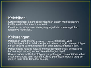 • Kelebihan:
• Keterlibatan user dalam pengembangan sistem mempengaruhi
  kualitas akhir dari sistem informasi
• Fleksibel terhadap perubahan yang terjadi dan memungkinkan
  terjadinya modifikasi.


• Kekurangan:
• Pelanggan yang melihat wo rking v e rs io n dari model yang
  diminta/diperlihatkan tidak menyadari bahwa mungkin saja prototype
  dibuat terburu-buru dan rancangan tidak tersusun dengan baik.
• Pengembang kadang-kadang membuat implementasi sembarang,
  karena ingin working version selesai dengan cepat.
• Karena sudah melihat prototype-nya, pelanggan menjadi tidak sabar
  untuk menunggu versi jadinya. Karena pelanggan merasa program
  jadinya tidak akan lama lagi selesai.
 
