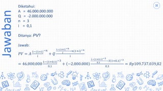 Jawaban Diketahui:
A = 46.000.000.000
Q = -2.000.000.000
n = 3
i = 0,1
Ditanya: PV?
Jawab:
𝑃𝑉 = 𝐴
1−(1+𝑖)
𝑖
−𝑛
+ 𝑄
1−(1+𝑖)−𝑛
𝑖
−𝑛(1+𝑖)−𝑛
𝑖
= 46.000.000
1−(1+0,1)
0,1
−3
+ −2.000.000
1− 1+0,1 −3
0,1
−3 1+0,1 −3
0,1
= 𝑅𝑝109.737.039,82
 
