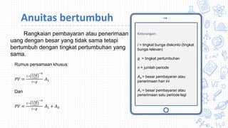Keterangan:
i = tingkat bunga diskonto (tingkat
bunga relevan)
g = tingkat pertumbuhan
n = jumlah periode
A0 = besar pembayaran atau
penerimaan hari ini
A1 = besar pembayaran atau
penerimaan satu periode lagi
Rangkaian pembayaran atau penerimaan
uang dengan besar yang tidak sama tetapi
bertumbuh dengan tingkat pertumbuhan yang
sama.
Rumus persamaan khusus:
𝑃𝑉 =
1−
1+𝑔
1+𝑖
−𝑛
𝑖−𝑔
𝐴1
Dan
𝑃𝑉 =
1−
1+𝑔
1+𝑖
−𝑛
𝑖−𝑔
𝐴1 + 𝐴0
Anuitas bertumbuh
 