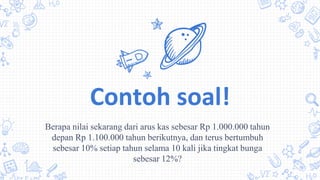 Contoh soal!
Berapa nilai sekarang dari arus kas sebesar Rp 1.000.000 tahun
depan Rp 1.100.000 tahun berikutnya, dan terus bertumbuh
sebesar 10% setiap tahun selama 10 kali jika tingkat bunga
sebesar 12%?
 