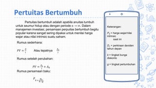 Keterangan:
P0 = harga wajar/nilai
intrinsic
saat ini
D1 = perkiraan deviden
tahun depan
k = tingkat bunga
diskonto
g = tingkat pertumbuhan
Pertuitas Bertumbuh
Pertuitas bertumbuh adalah apabila anuitas tumbuh
untuk seumur hidup atau dengan periode 𝑛 → ∞. Dalam
manajemen investasi, persamaan perpuitas bertumbuh begitu
popular karena sangat sering dipakai untuk menilai harga
wajar atau nilai intrinsic suatu saham.
Rumus sederhana:
𝑃𝑉 =
𝐴
𝑖
Atau tepatnya
𝐴1
𝑖
Rumus setelah perubahan:
𝑃𝑉 =
𝐴1
𝑖
+ 𝐴0
Rumus persamaan baku:
𝑃
0 =
𝐷1
𝑘−𝑔
 