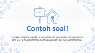 Hitunglah nilai sekarang dari arus kas tahunan berikut jikat tingkat diskonto
10% p.a. Rp 46.000.000.000, Rp44.000.000.000, dan Rp 42.000.000.000?
Contoh soal!
 