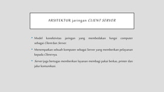 ARSITEKTUR jaringan CLIENT SERVER
• Model konektivitas jaringan yang membedakan fungsi computer
sebagai Client dan Server.
• Menempatkan sebuah komputer sebagai Server yang memberikan pelayanan
kepada Client nya.
• Server juga bertugas memberikan layanan membagi pakai berkas, printer dan
jalur komunikasi.
 