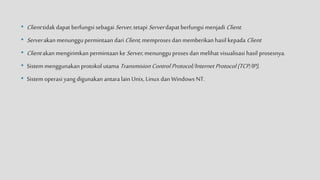 • Client tidak dapat berfungsi sebagai Server, tetapi Serverdapat berfungsi menjadi Client.
• Serverakan menunggu permintaan dariClient, memproses dan memberikan hasil kepada Client
• Client akan mengirimkan permintaan keServer,menungguproses dan melihat visualisasi hasil prosesnya.
• Sistem menggunakan protokol utama Transmision Control Protocol/Internet Protocol(TCP/IP),
• Sistem operasi yang digunakan antara lain Unix, Linux dan Windows NT.
 
