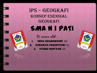 IPS – GEOGRAFI
KONSEP ESENSIAL
GEOGRAFI
SMA N 1 PATI
Di susun oleh :
1. ERIES KUSMIANDANY (05)
2. Paramita Prasetiyani (15)
3. TITANIA ROFI’ATIN (18)
 