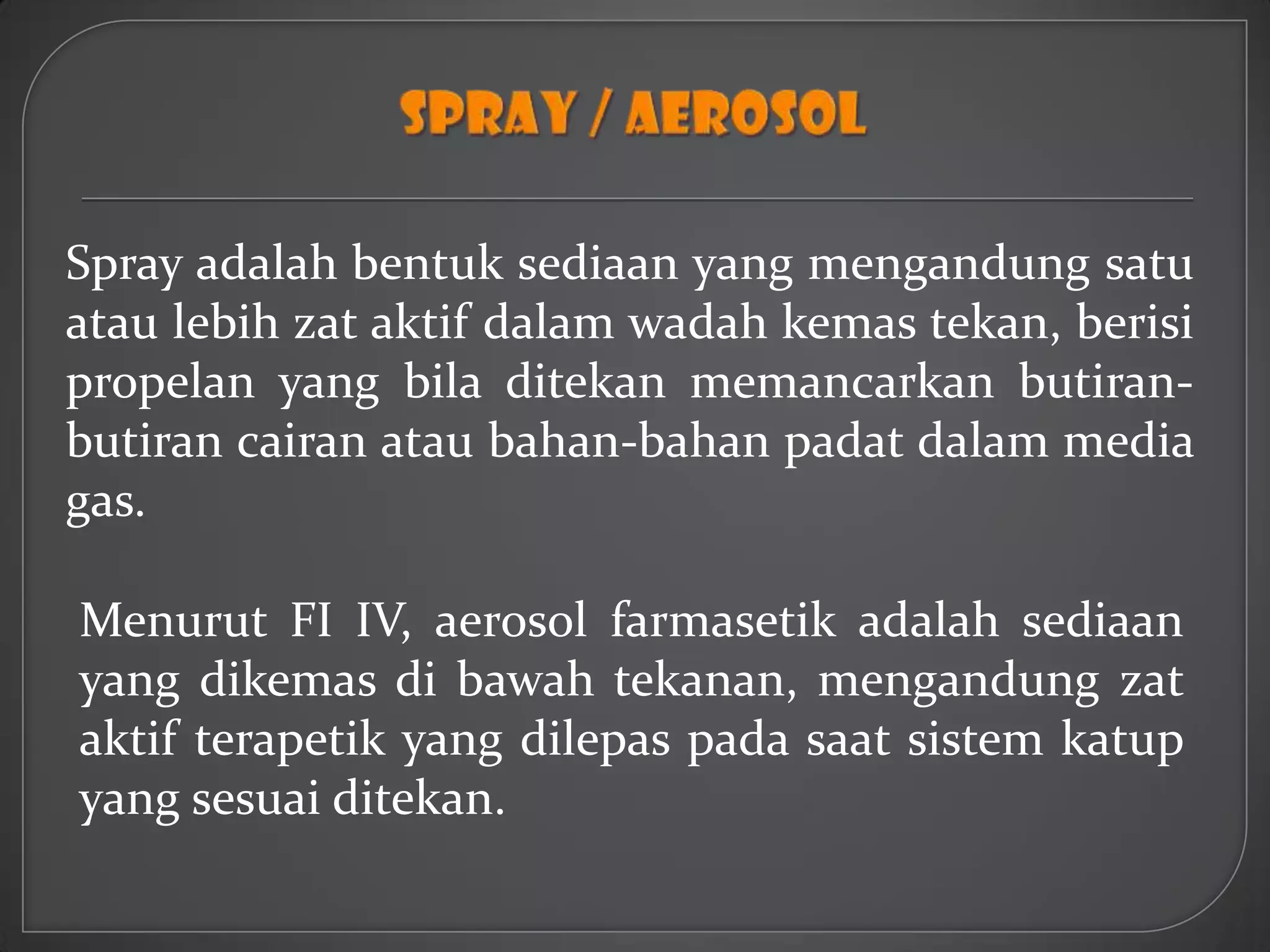 Spray adalah bentuk sediaan yang mengandung satu
atau lebih zat aktif dalam wadah kemas tekan, berisi
propelan yang bila ditekan memancarkan butiran-
butiran cairan atau bahan-bahan padat dalam media
gas.

Menurut FI IV, aerosol farmasetik adalah sediaan
yang dikemas di bawah tekanan, mengandung zat
aktif terapetik yang dilepas pada saat sistem katup
yang sesuai ditekan.
 