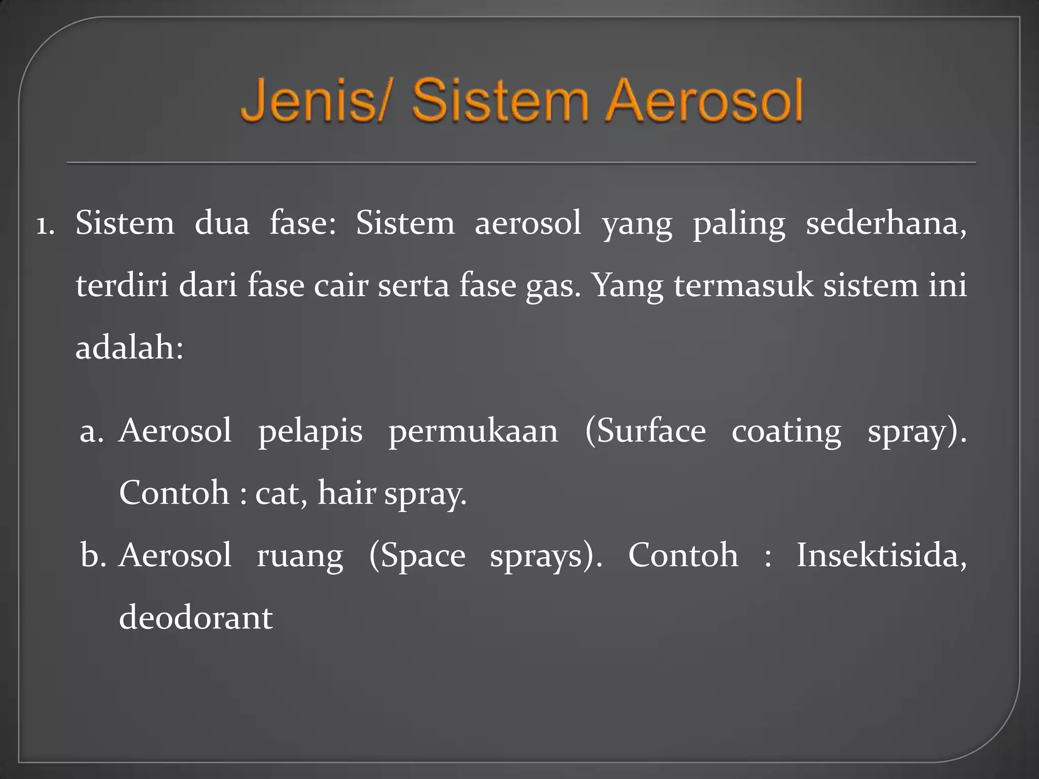 1. Sistem dua fase: Sistem aerosol yang paling sederhana,
  terdiri dari fase cair serta fase gas. Yang termasuk sistem ini
  adalah:

  a. Aerosol pelapis permukaan (Surface coating spray).
     Contoh : cat, hair spray.
  b. Aerosol ruang (Space sprays). Contoh : Insektisida,
     deodorant
 