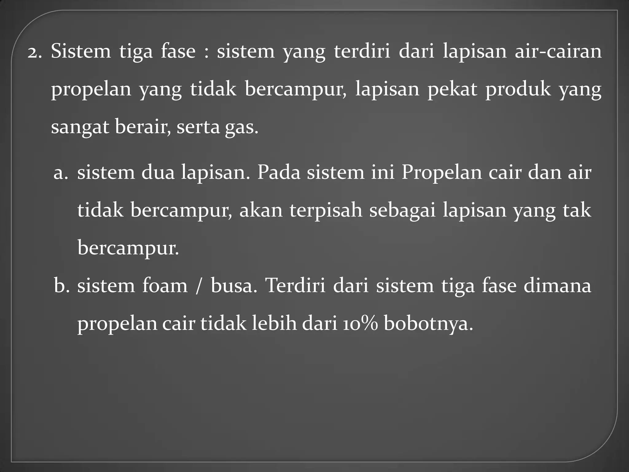 2. Sistem tiga fase : sistem yang terdiri dari lapisan air-cairan
  propelan yang tidak bercampur, lapisan pekat produk yang
  sangat berair, serta gas.

  a. sistem dua lapisan. Pada sistem ini Propelan cair dan air
     tidak bercampur, akan terpisah sebagai lapisan yang tak
     bercampur.
  b. sistem foam / busa. Terdiri dari sistem tiga fase dimana
     propelan cair tidak lebih dari 10% bobotnya.
 