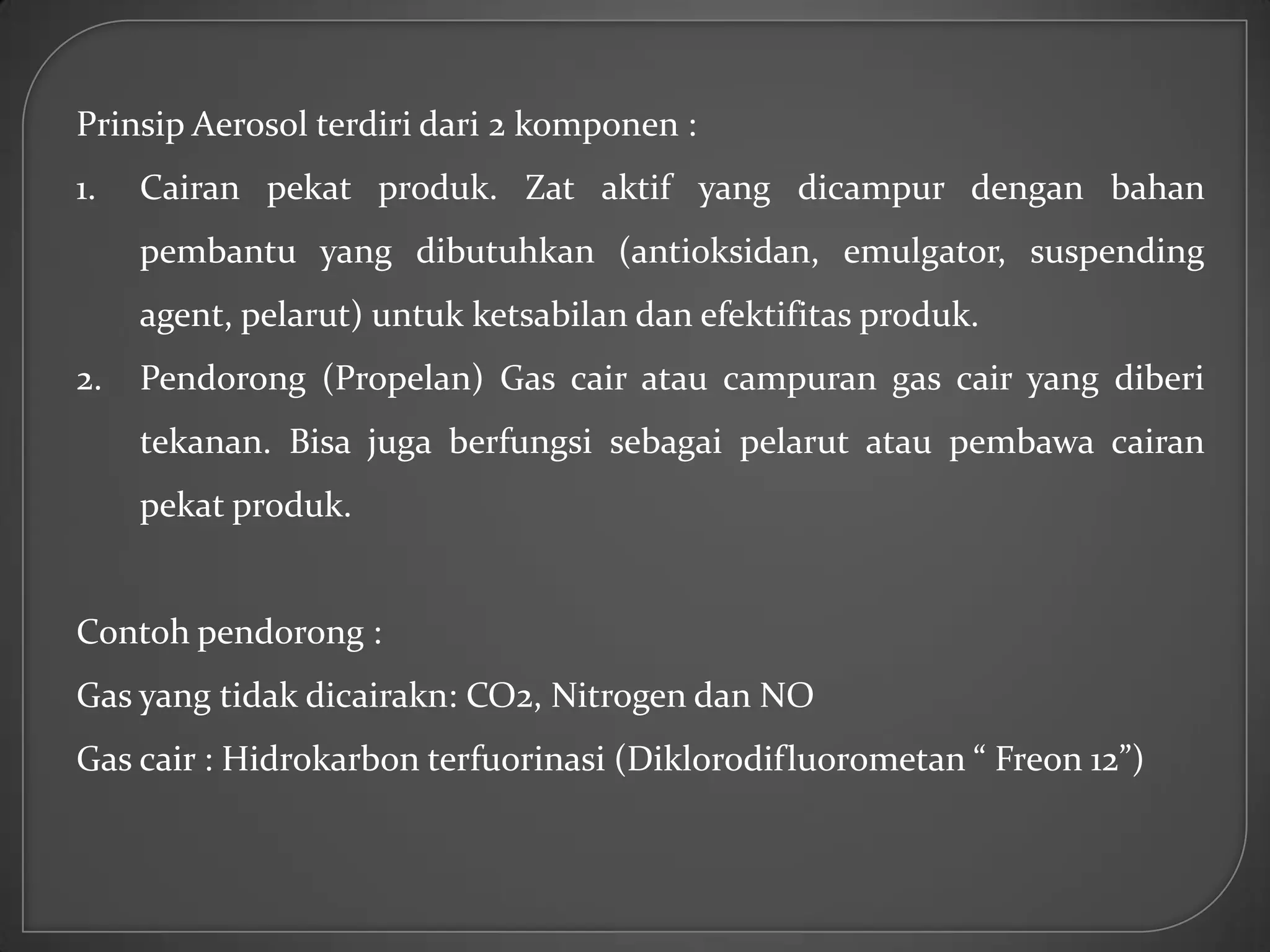Prinsip Aerosol terdiri dari 2 komponen :
1.   Cairan pekat produk. Zat aktif yang dicampur dengan bahan
     pembantu yang dibutuhkan (antioksidan, emulgator, suspending
     agent, pelarut) untuk ketsabilan dan efektifitas produk.
2.   Pendorong (Propelan) Gas cair atau campuran gas cair yang diberi
     tekanan. Bisa juga berfungsi sebagai pelarut atau pembawa cairan
     pekat produk.


Contoh pendorong :
Gas yang tidak dicairakn: CO2, Nitrogen dan NO
Gas cair : Hidrokarbon terfuorinasi (Diklorodifluorometan “ Freon 12”)
 