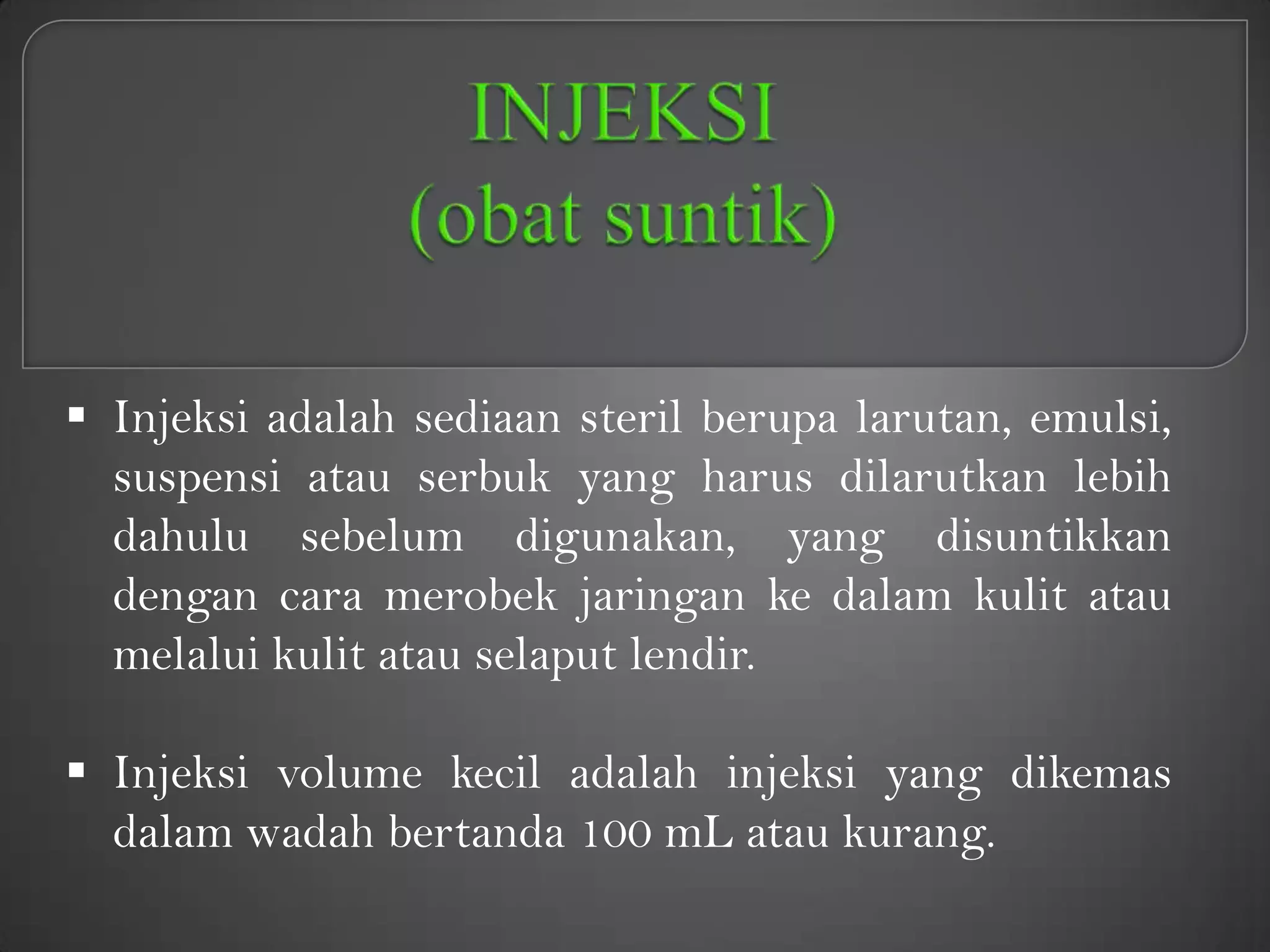  Injeksi adalah sediaan steril berupa larutan, emulsi,
  suspensi atau serbuk yang harus dilarutkan lebih
  dahulu sebelum digunakan, yang disuntikkan
  dengan cara merobek jaringan ke dalam kulit atau
  melalui kulit atau selaput lendir.

 Injeksi volume kecil adalah injeksi yang dikemas
  dalam wadah bertanda 100 mL atau kurang.
 