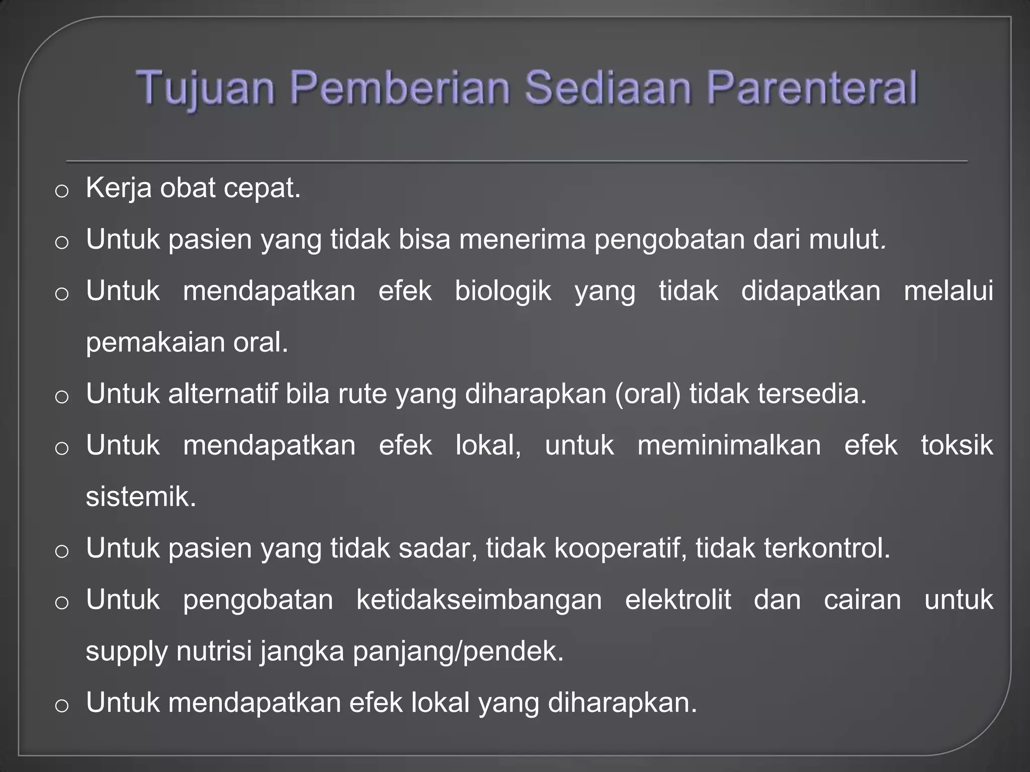 o Kerja obat cepat.
o Untuk pasien yang tidak bisa menerima pengobatan dari mulut.
o Untuk mendapatkan efek biologik yang tidak didapatkan melalui
  pemakaian oral.
o Untuk alternatif bila rute yang diharapkan (oral) tidak tersedia.
o Untuk mendapatkan efek lokal, untuk meminimalkan efek toksik
  sistemik.
o Untuk pasien yang tidak sadar, tidak kooperatif, tidak terkontrol.
o Untuk pengobatan ketidakseimbangan elektrolit dan cairan untuk
  supply nutrisi jangka panjang/pendek.
o Untuk mendapatkan efek lokal yang diharapkan.
 