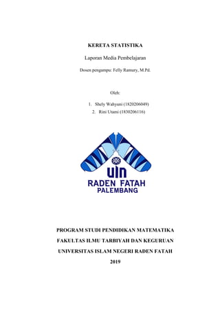 KERETA STATISTIKA
Laporan Media Pembelajaran
Dosen pengampu: Felly Ramury, M.Pd.
Oleh:
1. Shely Wahyuni (1820206049)
2. Rini Utami (1830206116)
PROGRAM STUDI PENDIDIKAN MATEMATIKA
FAKULTAS ILMU TARBIYAH DAN KEGURUAN
UNIVERSITAS ISLAM NEGERI RADEN FATAH
2019
 