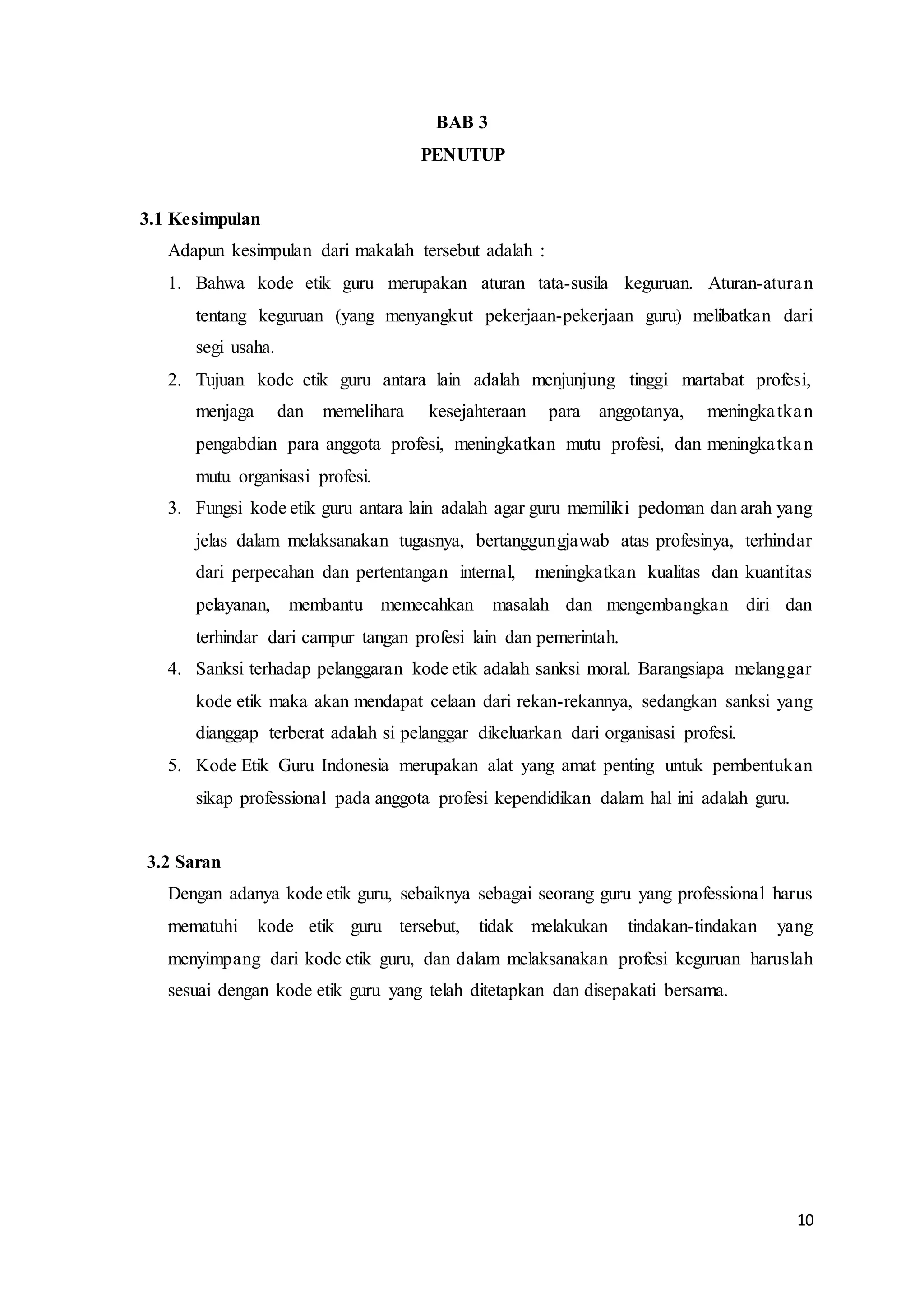 10
BAB 3
PENUTUP
3.1 Kesimpulan
Adapun kesimpulan dari makalah tersebut adalah :
1. Bahwa kode etik guru merupakan aturan tata-susila keguruan. Aturan-aturan
tentang keguruan (yang menyangkut pekerjaan-pekerjaan guru) melibatkan dari
segi usaha.
2. Tujuan kode etik guru antara lain adalah menjunjung tinggi martabat profesi,
menjaga dan memelihara kesejahteraan para anggotanya, meningkatkan
pengabdian para anggota profesi, meningkatkan mutu profesi, dan meningkatkan
mutu organisasi profesi.
3. Fungsi kode etik guru antara lain adalah agar guru memiliki pedoman dan arah yang
jelas dalam melaksanakan tugasnya, bertanggungjawab atas profesinya, terhindar
dari perpecahan dan pertentangan internal, meningkatkan kualitas dan kuantitas
pelayanan, membantu memecahkan masalah dan mengembangkan diri dan
terhindar dari campur tangan profesi lain dan pemerintah.
4. Sanksi terhadap pelanggaran kode etik adalah sanksi moral. Barangsiapa melanggar
kode etik maka akan mendapat celaan dari rekan-rekannya, sedangkan sanksi yang
dianggap terberat adalah si pelanggar dikeluarkan dari organisasi profesi.
5. Kode Etik Guru Indonesia merupakan alat yang amat penting untuk pembentukan
sikap professional pada anggota profesi kependidikan dalam hal ini adalah guru.
3.2 Saran
Dengan adanya kode etik guru, sebaiknya sebagai seorang guru yang professional harus
mematuhi kode etik guru tersebut, tidak melakukan tindakan-tindakan yang
menyimpang dari kode etik guru, dan dalam melaksanakan profesi keguruan haruslah
sesuai dengan kode etik guru yang telah ditetapkan dan disepakati bersama.
 