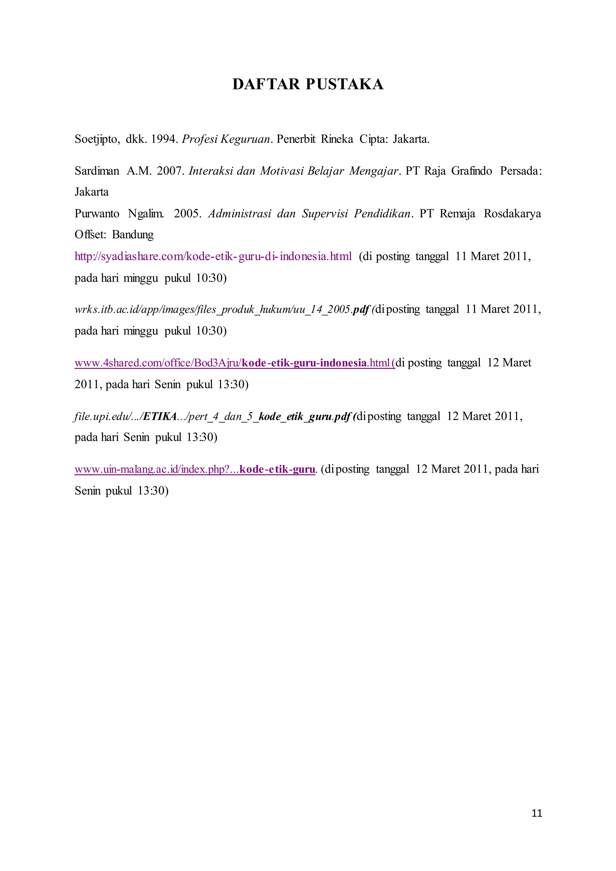 11
DAFTAR PUSTAKA
Soetjipto, dkk. 1994. Profesi Keguruan. Penerbit Rineka Cipta: Jakarta.
Sardiman A.M. 2007. Interaksi dan Motivasi Belajar Mengajar. PT Raja Grafindo Persada:
Jakarta
Purwanto Ngalim. 2005. Administrasi dan Supervisi Pendidikan. PT Remaja Rosdakarya
Offset: Bandung
http://syadiashare.com/kode-etik-guru-di-indonesia.html (di posting tanggal 11 Maret 2011,
pada hari minggu pukul 10:30)
wrks.itb.ac.id/app/images/files_produk_hukum/uu_14_2005.pdf (diposting tanggal 11 Maret 2011,
pada hari minggu pukul 10:30)
www.4shared.com/office/Bod3Ajru/kode-etik-guru-indonesia.html(di posting tanggal 12 Maret
2011, pada hari Senin pukul 13:30)
file.upi.edu/.../ETIKA.../pert_4_dan_5_kode_etik_guru.pdf (diposting tanggal 12 Maret 2011,
pada hari Senin pukul 13:30)
www.uin-malang.ac.id/index.php?...kode-etik-guru. (diposting tanggal 12 Maret 2011, pada hari
Senin pukul 13:30)
 
