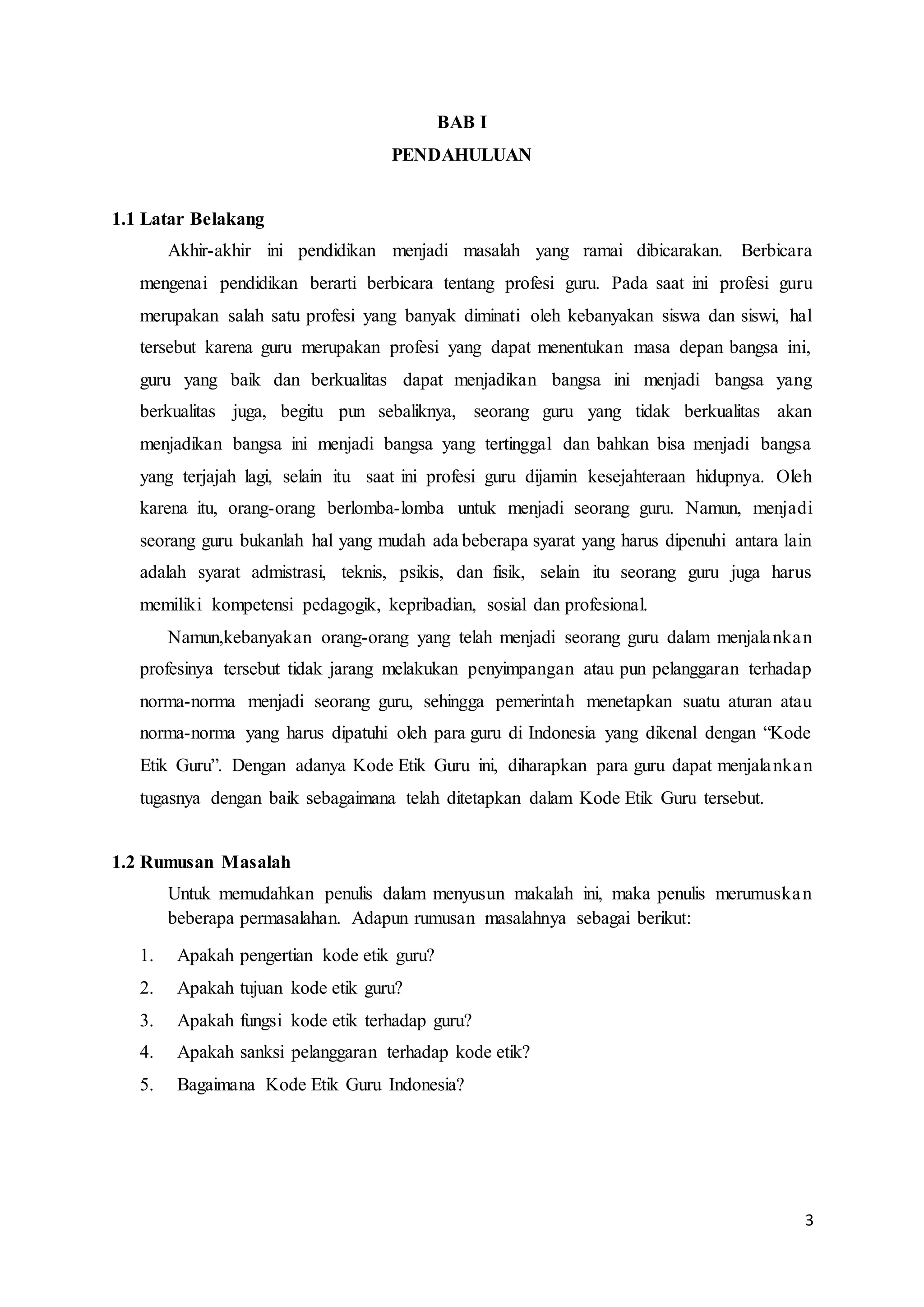 3
BAB I
PENDAHULUAN
1.1 Latar Belakang
Akhir-akhir ini pendidikan menjadi masalah yang ramai dibicarakan. Berbicara
mengenai pendidikan berarti berbicara tentang profesi guru. Pada saat ini profesi guru
merupakan salah satu profesi yang banyak diminati oleh kebanyakan siswa dan siswi, hal
tersebut karena guru merupakan profesi yang dapat menentukan masa depan bangsa ini,
guru yang baik dan berkualitas dapat menjadikan bangsa ini menjadi bangsa yang
berkualitas juga, begitu pun sebaliknya, seorang guru yang tidak berkualitas akan
menjadikan bangsa ini menjadi bangsa yang tertinggal dan bahkan bisa menjadi bangsa
yang terjajah lagi, selain itu saat ini profesi guru dijamin kesejahteraan hidupnya. Oleh
karena itu, orang-orang berlomba-lomba untuk menjadi seorang guru. Namun, menjadi
seorang guru bukanlah hal yang mudah ada beberapa syarat yang harus dipenuhi antara lain
adalah syarat admistrasi, teknis, psikis, dan fisik, selain itu seorang guru juga harus
memiliki kompetensi pedagogik, kepribadian, sosial dan profesional.
Namun,kebanyakan orang-orang yang telah menjadi seorang guru dalam menjalankan
profesinya tersebut tidak jarang melakukan penyimpangan atau pun pelanggaran terhadap
norma-norma menjadi seorang guru, sehingga pemerintah menetapkan suatu aturan atau
norma-norma yang harus dipatuhi oleh para guru di Indonesia yang dikenal dengan “Kode
Etik Guru”. Dengan adanya Kode Etik Guru ini, diharapkan para guru dapat menjalankan
tugasnya dengan baik sebagaimana telah ditetapkan dalam Kode Etik Guru tersebut.
1.2 Rumusan Masalah
Untuk memudahkan penulis dalam menyusun makalah ini, maka penulis merumuskan
beberapa permasalahan. Adapun rumusan masalahnya sebagai berikut:
1. Apakah pengertian kode etik guru?
2. Apakah tujuan kode etik guru?
3. Apakah fungsi kode etik terhadap guru?
4. Apakah sanksi pelanggaran terhadap kode etik?
5. Bagaimana Kode Etik Guru Indonesia?
 