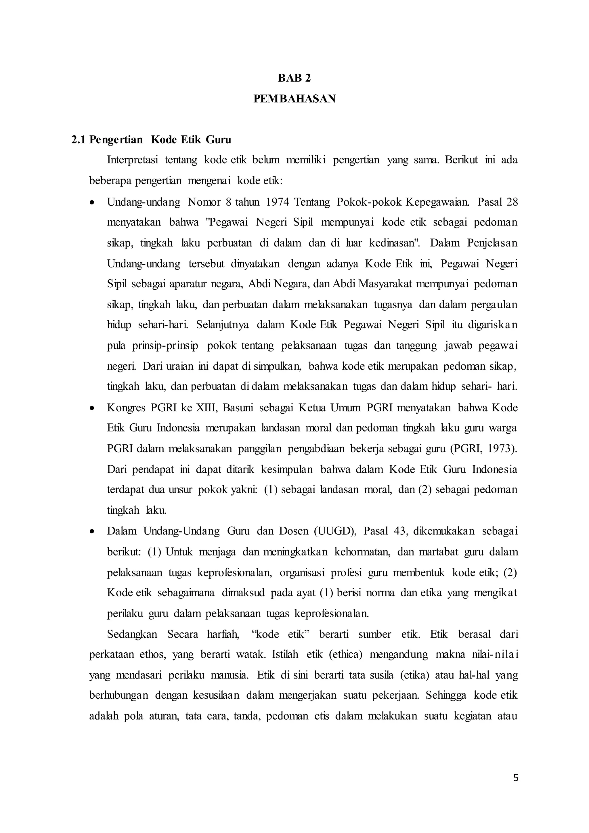 5
BAB 2
PEMBAHASAN
2.1 Pengertian Kode Etik Guru
Interpretasi tentang kode etik belum memiliki pengertian yang sama. Berikut ini ada
beberapa pengertian mengenai kode etik:
 Undang-undang Nomor 8 tahun 1974 Tentang Pokok-pokok Kepegawaian. Pasal 28
menyatakan bahwa "Pegawai Negeri Sipil mempunyai kode etik sebagai pedoman
sikap, tingkah laku perbuatan di dalam dan di luar kedinasan". Dalam Penjelasan
Undang-undang tersebut dinyatakan dengan adanya Kode Etik ini, Pegawai Negeri
Sipil sebagai aparatur negara, Abdi Negara, dan Abdi Masyarakat mempunyai pedoman
sikap, tingkah laku, dan perbuatan dalam melaksanakan tugasnya dan dalam pergaulan
hidup sehari-hari. Selanjutnya dalam Kode Etik Pegawai Negeri Sipil itu digariskan
pula prinsip-prinsip pokok tentang pelaksanaan tugas dan tanggung jawab pegawai
negeri. Dari uraian ini dapat di simpulkan, bahwa kode etik merupakan pedoman sikap,
tingkah laku, dan perbuatan di dalam melaksanakan tugas dan dalam hidup sehari- hari.
 Kongres PGRI ke XIII, Basuni sebagai Ketua Umum PGRI menyatakan bahwa Kode
Etik Guru Indonesia merupakan landasan moral dan pedoman tingkah laku guru warga
PGRI dalam melaksanakan panggilan pengabdiaan bekerja sebagai guru (PGRI, 1973).
Dari pendapat ini dapat ditarik kesimpulan bahwa dalam Kode Etik Guru Indonesia
terdapat dua unsur pokok yakni: (1) sebagai landasan moral, dan (2) sebagai pedoman
tingkah laku.
 Dalam Undang-Undang Guru dan Dosen (UUGD), Pasal 43, dikemukakan sebagai
berikut: (1) Untuk menjaga dan meningkatkan kehormatan, dan martabat guru dalam
pelaksanaan tugas keprofesionalan, organisasi profesi guru membentuk kode etik; (2)
Kode etik sebagaimana dimaksud pada ayat (1) berisi norma dan etika yang mengikat
perilaku guru dalam pelaksanaan tugas keprofesionalan.
Sedangkan Secara harfiah, “kode etik” berarti sumber etik. Etik berasal dari
perkataan ethos, yang berarti watak. Istilah etik (ethica) mengandung makna nilai-nilai
yang mendasari perilaku manusia. Etik di sini berarti tata susila (etika) atau hal-hal yang
berhubungan dengan kesusilaan dalam mengerjakan suatu pekerjaan. Sehingga kode etik
adalah pola aturan, tata cara, tanda, pedoman etis dalam melakukan suatu kegiatan atau
 