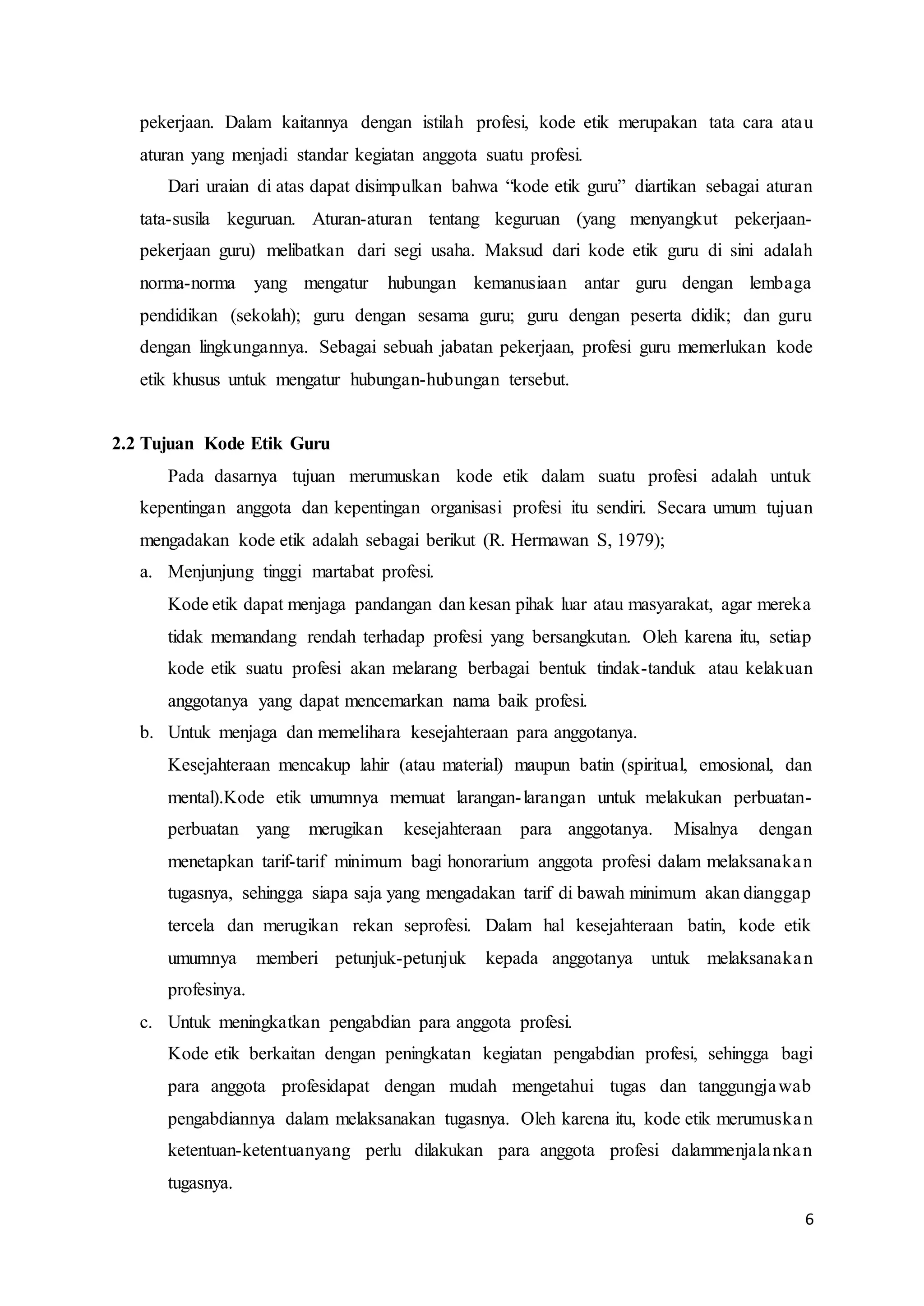 6
pekerjaan. Dalam kaitannya dengan istilah profesi, kode etik merupakan tata cara atau
aturan yang menjadi standar kegiatan anggota suatu profesi.
Dari uraian di atas dapat disimpulkan bahwa “kode etik guru” diartikan sebagai aturan
tata-susila keguruan. Aturan-aturan tentang keguruan (yang menyangkut pekerjaan-
pekerjaan guru) melibatkan dari segi usaha. Maksud dari kode etik guru di sini adalah
norma-norma yang mengatur hubungan kemanusiaan antar guru dengan lembaga
pendidikan (sekolah); guru dengan sesama guru; guru dengan peserta didik; dan guru
dengan lingkungannya. Sebagai sebuah jabatan pekerjaan, profesi guru memerlukan kode
etik khusus untuk mengatur hubungan-hubungan tersebut.
2.2 Tujuan Kode Etik Guru
Pada dasarnya tujuan merumuskan kode etik dalam suatu profesi adalah untuk
kepentingan anggota dan kepentingan organisasi profesi itu sendiri. Secara umum tujuan
mengadakan kode etik adalah sebagai berikut (R. Hermawan S, 1979);
a. Menjunjung tinggi martabat profesi.
Kode etik dapat menjaga pandangan dan kesan pihak luar atau masyarakat, agar mereka
tidak memandang rendah terhadap profesi yang bersangkutan. Oleh karena itu, setiap
kode etik suatu profesi akan melarang berbagai bentuk tindak-tanduk atau kelakuan
anggotanya yang dapat mencemarkan nama baik profesi.
b. Untuk menjaga dan memelihara kesejahteraan para anggotanya.
Kesejahteraan mencakup lahir (atau material) maupun batin (spiritual, emosional, dan
mental).Kode etik umumnya memuat larangan-larangan untuk melakukan perbuatan-
perbuatan yang merugikan kesejahteraan para anggotanya. Misalnya dengan
menetapkan tarif-tarif minimum bagi honorarium anggota profesi dalam melaksanakan
tugasnya, sehingga siapa saja yang mengadakan tarif di bawah minimum akan dianggap
tercela dan merugikan rekan seprofesi. Dalam hal kesejahteraan batin, kode etik
umumnya memberi petunjuk-petunjuk kepada anggotanya untuk melaksanakan
profesinya.
c. Untuk meningkatkan pengabdian para anggota profesi.
Kode etik berkaitan dengan peningkatan kegiatan pengabdian profesi, sehingga bagi
para anggota profesidapat dengan mudah mengetahui tugas dan tanggungjawab
pengabdiannya dalam melaksanakan tugasnya. Oleh karena itu, kode etik merumuskan
ketentuan-ketentuanyang perlu dilakukan para anggota profesi dalammenjalankan
tugasnya.
 