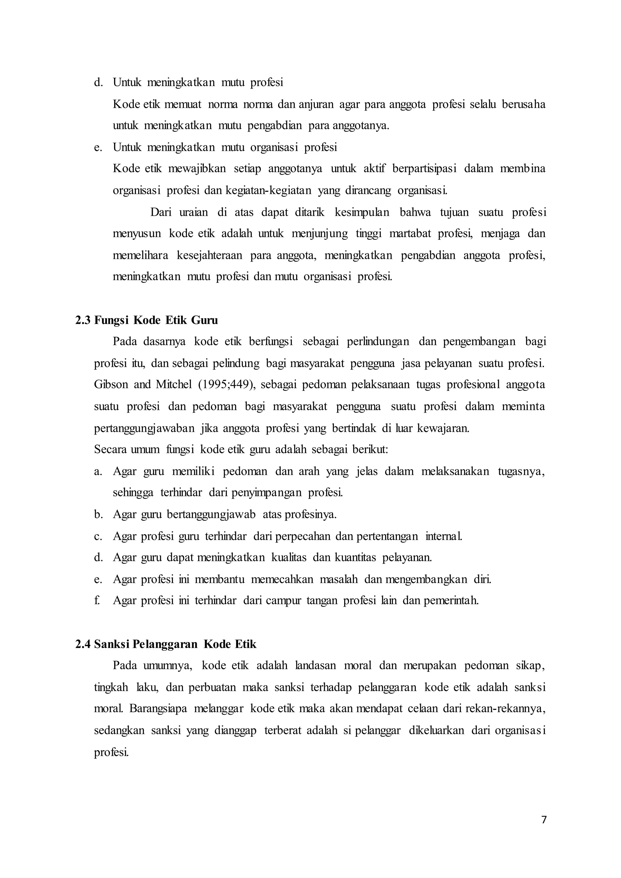 7
d. Untuk meningkatkan mutu profesi
Kode etik memuat norma norma dan anjuran agar para anggota profesi selalu berusaha
untuk meningkatkan mutu pengabdian para anggotanya.
e. Untuk meningkatkan mutu organisasi profesi
Kode etik mewajibkan setiap anggotanya untuk aktif berpartisipasi dalam membina
organisasi profesi dan kegiatan-kegiatan yang dirancang organisasi.
Dari uraian di atas dapat ditarik kesimpulan bahwa tujuan suatu profesi
menyusun kode etik adalah untuk menjunjung tinggi martabat profesi, menjaga dan
memelihara kesejahteraan para anggota, meningkatkan pengabdian anggota profesi,
meningkatkan mutu profesi dan mutu organisasi profesi.
2.3 Fungsi Kode Etik Guru
Pada dasarnya kode etik berfungsi sebagai perlindungan dan pengembangan bagi
profesi itu, dan sebagai pelindung bagi masyarakat pengguna jasa pelayanan suatu profesi.
Gibson and Mitchel (1995;449), sebagai pedoman pelaksanaan tugas profesional anggota
suatu profesi dan pedoman bagi masyarakat pengguna suatu profesi dalam meminta
pertanggungjawaban jika anggota profesi yang bertindak di luar kewajaran.
Secara umum fungsi kode etik guru adalah sebagai berikut:
a. Agar guru memiliki pedoman dan arah yang jelas dalam melaksanakan tugasnya,
sehingga terhindar dari penyimpangan profesi.
b. Agar guru bertanggungjawab atas profesinya.
c. Agar profesi guru terhindar dari perpecahan dan pertentangan internal.
d. Agar guru dapat meningkatkan kualitas dan kuantitas pelayanan.
e. Agar profesi ini membantu memecahkan masalah dan mengembangkan diri.
f. Agar profesi ini terhindar dari campur tangan profesi lain dan pemerintah.
2.4 Sanksi Pelanggaran Kode Etik
Pada umumnya, kode etik adalah landasan moral dan merupakan pedoman sikap,
tingkah laku, dan perbuatan maka sanksi terhadap pelanggaran kode etik adalah sanksi
moral. Barangsiapa melanggar kode etik maka akan mendapat celaan dari rekan-rekannya,
sedangkan sanksi yang dianggap terberat adalah si pelanggar dikeluarkan dari organisasi
profesi.
 