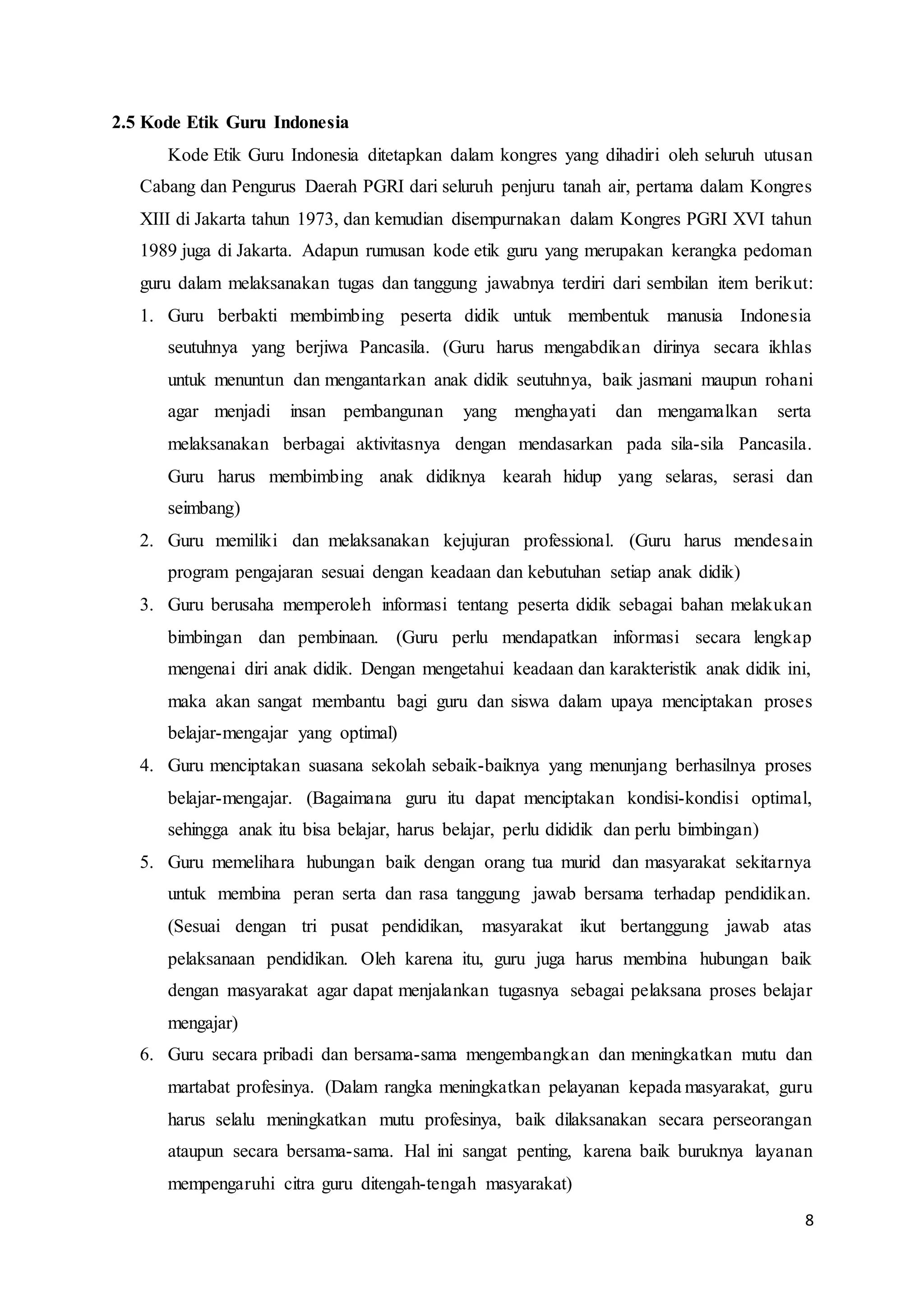 8
2.5 Kode Etik Guru Indonesia
Kode Etik Guru Indonesia ditetapkan dalam kongres yang dihadiri oleh seluruh utusan
Cabang dan Pengurus Daerah PGRI dari seluruh penjuru tanah air, pertama dalam Kongres
XIII di Jakarta tahun 1973, dan kemudian disempurnakan dalam Kongres PGRI XVI tahun
1989 juga di Jakarta. Adapun rumusan kode etik guru yang merupakan kerangka pedoman
guru dalam melaksanakan tugas dan tanggung jawabnya terdiri dari sembilan item berikut:
1. Guru berbakti membimbing peserta didik untuk membentuk manusia Indonesia
seutuhnya yang berjiwa Pancasila. (Guru harus mengabdikan dirinya secara ikhlas
untuk menuntun dan mengantarkan anak didik seutuhnya, baik jasmani maupun rohani
agar menjadi insan pembangunan yang menghayati dan mengamalkan serta
melaksanakan berbagai aktivitasnya dengan mendasarkan pada sila-sila Pancasila.
Guru harus membimbing anak didiknya kearah hidup yang selaras, serasi dan
seimbang)
2. Guru memiliki dan melaksanakan kejujuran professional. (Guru harus mendesain
program pengajaran sesuai dengan keadaan dan kebutuhan setiap anak didik)
3. Guru berusaha memperoleh informasi tentang peserta didik sebagai bahan melakukan
bimbingan dan pembinaan. (Guru perlu mendapatkan informasi secara lengkap
mengenai diri anak didik. Dengan mengetahui keadaan dan karakteristik anak didik ini,
maka akan sangat membantu bagi guru dan siswa dalam upaya menciptakan proses
belajar-mengajar yang optimal)
4. Guru menciptakan suasana sekolah sebaik-baiknya yang menunjang berhasilnya proses
belajar-mengajar. (Bagaimana guru itu dapat menciptakan kondisi-kondisi optimal,
sehingga anak itu bisa belajar, harus belajar, perlu dididik dan perlu bimbingan)
5. Guru memelihara hubungan baik dengan orang tua murid dan masyarakat sekitarnya
untuk membina peran serta dan rasa tanggung jawab bersama terhadap pendidikan.
(Sesuai dengan tri pusat pendidikan, masyarakat ikut bertanggung jawab atas
pelaksanaan pendidikan. Oleh karena itu, guru juga harus membina hubungan baik
dengan masyarakat agar dapat menjalankan tugasnya sebagai pelaksana proses belajar
mengajar)
6. Guru secara pribadi dan bersama-sama mengembangkan dan meningkatkan mutu dan
martabat profesinya. (Dalam rangka meningkatkan pelayanan kepada masyarakat, guru
harus selalu meningkatkan mutu profesinya, baik dilaksanakan secara perseorangan
ataupun secara bersama-sama. Hal ini sangat penting, karena baik buruknya layanan
mempengaruhi citra guru ditengah-tengah masyarakat)
 