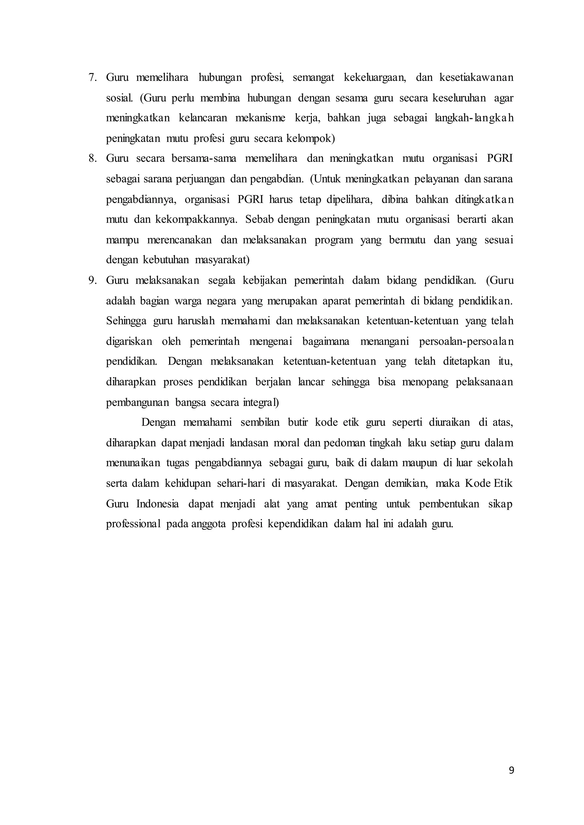 9
7. Guru memelihara hubungan profesi, semangat kekeluargaan, dan kesetiakawanan
sosial. (Guru perlu membina hubungan dengan sesama guru secara keseluruhan agar
meningkatkan kelancaran mekanisme kerja, bahkan juga sebagai langkah-langkah
peningkatan mutu profesi guru secara kelompok)
8. Guru secara bersama-sama memelihara dan meningkatkan mutu organisasi PGRI
sebagai sarana perjuangan dan pengabdian. (Untuk meningkatkan pelayanan dan sarana
pengabdiannya, organisasi PGRI harus tetap dipelihara, dibina bahkan ditingkatkan
mutu dan kekompakkannya. Sebab dengan peningkatan mutu organisasi berarti akan
mampu merencanakan dan melaksanakan program yang bermutu dan yang sesuai
dengan kebutuhan masyarakat)
9. Guru melaksanakan segala kebijakan pemerintah dalam bidang pendidikan. (Guru
adalah bagian warga negara yang merupakan aparat pemerintah di bidang pendidikan.
Sehingga guru haruslah memahami dan melaksanakan ketentuan-ketentuan yang telah
digariskan oleh pemerintah mengenai bagaimana menangani persoalan-persoalan
pendidikan. Dengan melaksanakan ketentuan-ketentuan yang telah ditetapkan itu,
diharapkan proses pendidikan berjalan lancar sehingga bisa menopang pelaksanaan
pembangunan bangsa secara integral)
Dengan memahami sembilan butir kode etik guru seperti diuraikan di atas,
diharapkan dapat menjadi landasan moral dan pedoman tingkah laku setiap guru dalam
menunaikan tugas pengabdiannya sebagai guru, baik di dalam maupun di luar sekolah
serta dalam kehidupan sehari-hari di masyarakat. Dengan demikian, maka Kode Etik
Guru Indonesia dapat menjadi alat yang amat penting untuk pembentukan sikap
professional pada anggota profesi kependidikan dalam hal ini adalah guru.
 