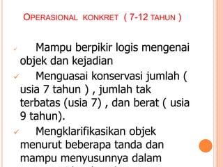 OPERASIONAL KONKRET ( 7-12 TAHUN )

Mampu berpikir logis mengenai
objek dan kejadian

Menguasai konservasi jumlah (
usia 7 tahun ) , jumlah tak
terbatas (usia 7) , dan berat ( usia
9 tahun).

Mengklarifikasikan objek
menurut beberapa tanda dan
mampu menyusunnya dalam


 