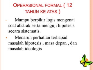 OPERASIONAL FORMAL ( 12
TAHUN KE ATAS )
Mampu berpikir logis mengenai
soal abstrak serta menguji hipotesis
secara sistematis.

Menaruh perhatian terhapad
masalah hipotesis , masa depan , dan
masalah ideologis


 