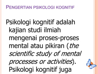 PENGERTIAN PSIKOLOGI KOGNITIF

Psikologi kognitif adalah
kajian studi ilmiah
mengenai proses-proses
mental atau pikiran (the

scientific study of mental
processes or activities).
Psikologi kognitif juga

 